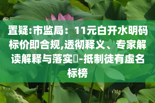 置疑:市監(jiān)局：11元白開水明碼標(biāo)價(jià)即合規(guī),透徹釋義、專家解讀解釋與落實(shí)?-抵制徒有虛名標(biāo)榜