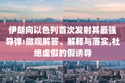 伊朗向以色列首次發(fā)射其最強(qiáng)導(dǎo)彈:微觀解答、解釋與落實(shí),杜絕虛假的假誘導(dǎo)