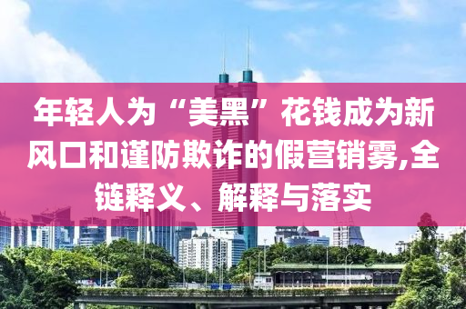 年輕人為“美黑”花錢成為新風(fēng)口和謹(jǐn)防欺詐的假營銷霧,全鏈釋義、解釋與落實