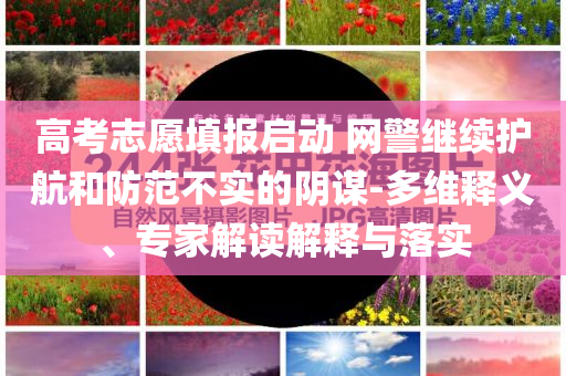 高考志愿填報(bào)啟動(dòng) 網(wǎng)警繼續(xù)護(hù)航和防范不實(shí)的陰謀-多維釋義、專家解讀解釋與落實(shí)