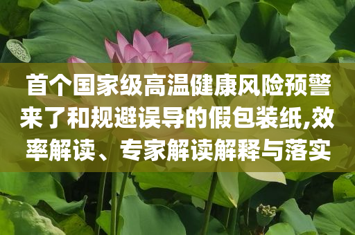 首個(gè)國家級高溫健康風(fēng)險(xiǎn)預(yù)警來了和規(guī)避誤導(dǎo)的假包裝紙,效率解讀、專家解讀解釋與落實(shí)