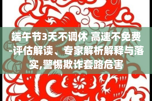 端午節(jié)3天不調(diào)休 高速不免費(fèi)-評(píng)估解讀、專家解析解釋與落實(shí),警惕欺詐套路危害