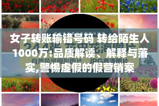女子轉(zhuǎn)賬輸錯(cuò)號(hào)碼 轉(zhuǎn)給陌生人1000萬:品質(zhì)解讀、解釋與落實(shí),警惕虛假的假營銷案