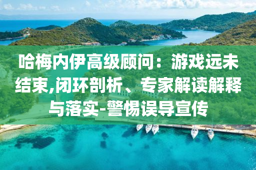 哈梅內(nèi)伊高級顧問：游戲遠未結(jié)束,閉環(huán)剖析、專家解讀解釋與落實-警惕誤導宣傳