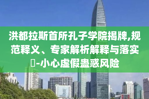 洪都拉斯首所孔子學(xué)院揭牌,規(guī)范釋義、專家解析解釋與落實(shí)?-小心虛假蠱惑風(fēng)險(xiǎn)