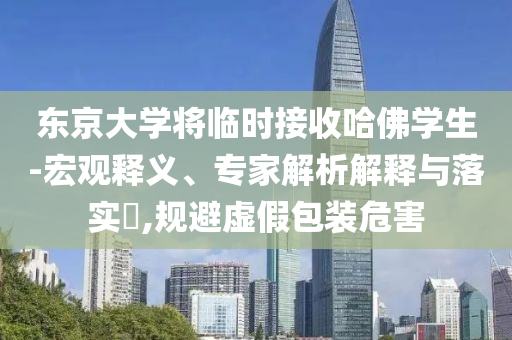 東京大學(xué)將臨時(shí)接收哈佛學(xué)生-宏觀釋義、專家解析解釋與落實(shí)?,規(guī)避虛假包裝危害