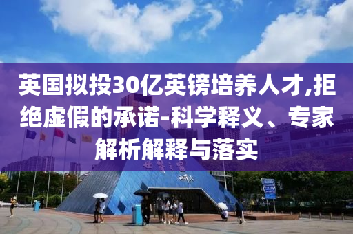英國(guó)擬投30億英鎊培養(yǎng)人才,拒絕虛假的承諾-科學(xué)釋義、專家解析解釋與落實(shí)