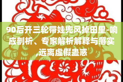 90后開三輪帶娃兜風(fēng)掉田里-響應(yīng)剖析、專家解析解釋與落實(shí),遠(yuǎn)離虛假蠱惑