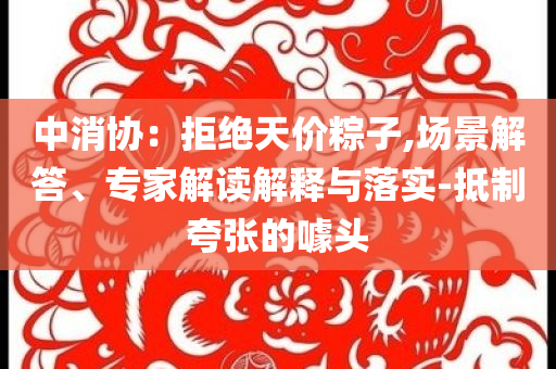 中消協(xié)：拒絕天價粽子,場景解答、專家解讀解釋與落實-抵制夸張的噱頭