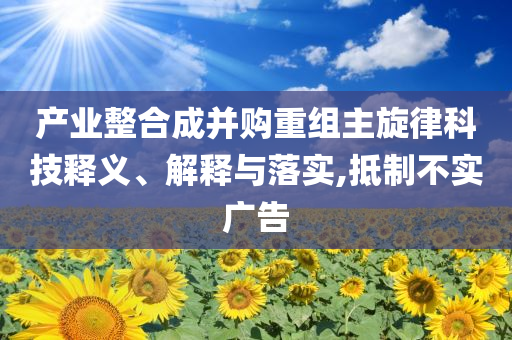產(chǎn)業(yè)整合成并購重組主旋律科技釋義、解釋與落實,抵制不實廣告