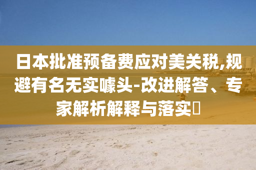 日本批準預備費應對美關稅,規(guī)避有名無實噱頭-改進解答、專家解析解釋與落實?