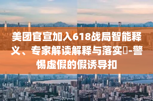 美團(tuán)官宣加入618戰(zhàn)局智能釋義、專家解讀解釋與落實(shí)?-警惕虛假的假誘導(dǎo)扣