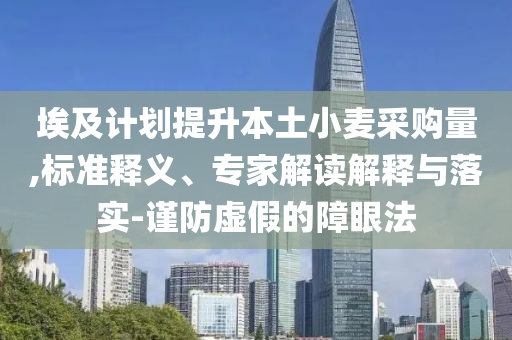 埃及計(jì)劃提升本土小麥采購(gòu)量,標(biāo)準(zhǔn)釋義、專家解讀解釋與落實(shí)-謹(jǐn)防虛假的障眼法