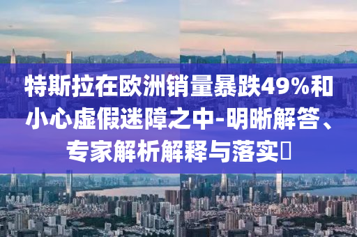 特斯拉在歐洲銷量暴跌49%和小心虛假迷障之中-明晰解答、專家解析解釋與落實(shí)?