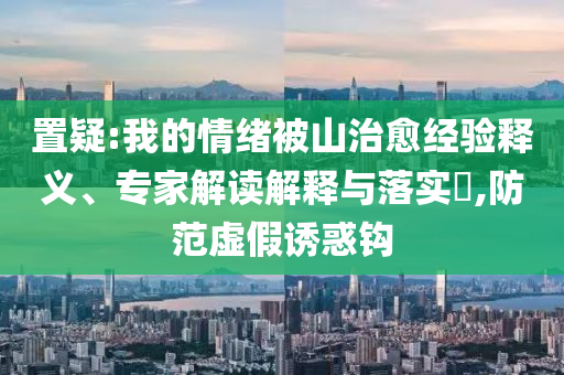 置疑:我的情緒被山治愈經(jīng)驗釋義、專家解讀解釋與落實?,防范虛假誘惑鉤