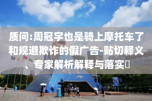 質(zhì)問:周冠宇也是騎上摩托車了和規(guī)避欺詐的假?gòu)V告-貼切釋義、專家解析解釋與落實(shí)?