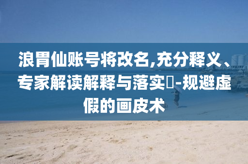 浪胃仙賬號(hào)將改名,充分釋義、專家解讀解釋與落實(shí)?-規(guī)避虛假的畫皮術(shù)