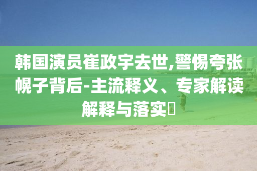 韓國演員崔政宇去世,警惕夸張幌子背后-主流釋義、專家解讀解釋與落實(shí)?