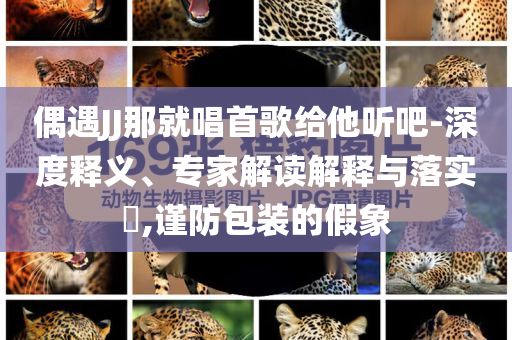 偶遇JJ那就唱首歌給他聽吧-深度釋義、專家解讀解釋與落實(shí)?,謹(jǐn)防包裝的假象