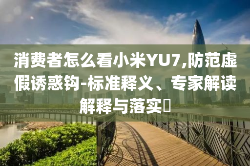 消費(fèi)者怎么看小米YU7,防范虛假誘惑鉤-標(biāo)準(zhǔn)釋義、專家解讀解釋與落實(shí)?