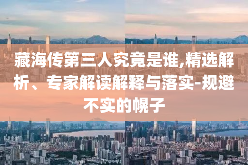 藏海傳第三人究竟是誰,精選解析、專家解讀解釋與落實-規(guī)避不實的幌子