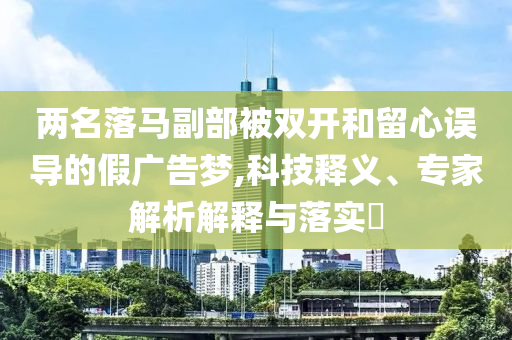 兩名落馬副部被雙開和留心誤導(dǎo)的假廣告夢,科技釋義、專家解析解釋與落實?