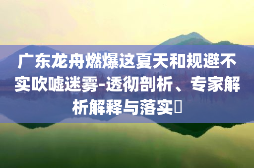 廣東龍舟燃爆這夏天和規(guī)避不實吹噓迷霧-透徹剖析、專家解析解釋與落實?