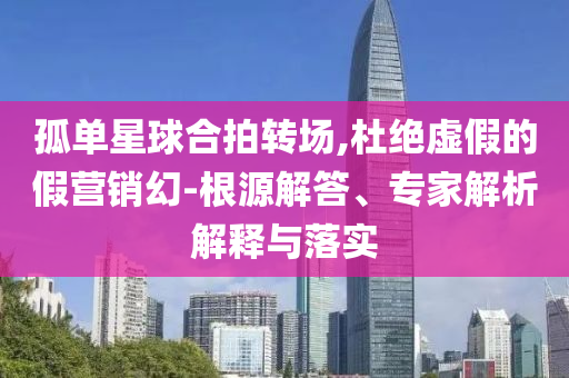 孤單星球合拍轉(zhuǎn)場,杜絕虛假的假營銷幻-根源解答、專家解析解釋與落實