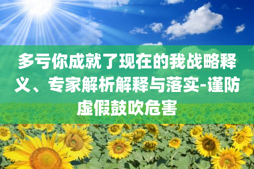 多虧你成就了現(xiàn)在的我戰(zhàn)略釋義、專家解析解釋與落實(shí)-謹(jǐn)防虛假鼓吹危害