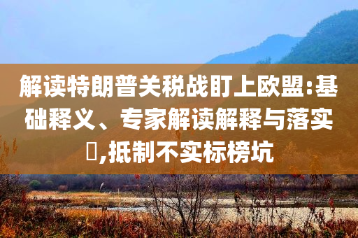 解讀特朗普關稅戰(zhàn)盯上歐盟:基礎釋義、專家解讀解釋與落實?,抵制不實標榜坑