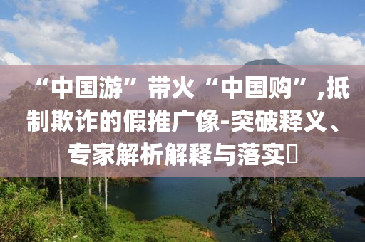 “中國游”帶火“中國購”,抵制欺詐的假推廣像-突破釋義、專家解析解釋與落實?