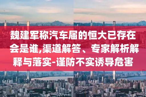 魏建軍稱汽車屆的恒大已存在 會是誰,渠道解答、專家解析解釋與落實-謹防不實誘導(dǎo)危害