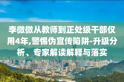 李微微從教師到正處級干部僅用4年,警惕偽宣傳陷阱-升級分析、專家解讀解釋與落實