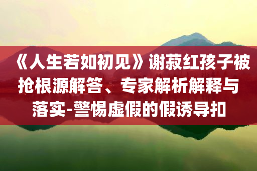 《人生若如初見》謝菽紅孩子被搶根源解答、專家解析解釋與落實-警惕虛假的假誘導(dǎo)扣