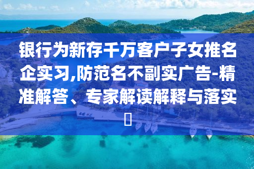 銀行為新存千萬客戶子女推名企實習(xí),防范名不副實廣告-精準(zhǔn)解答、專家解讀解釋與落實?