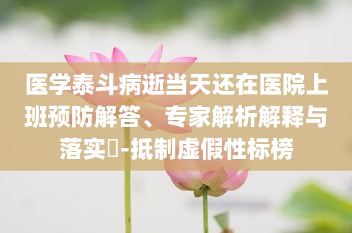 醫(yī)學(xué)泰斗病逝當(dāng)天還在醫(yī)院上班預(yù)防解答、專家解析解釋與落實?-抵制虛假性標(biāo)榜