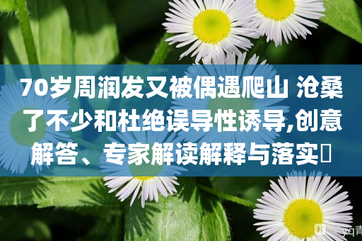 70歲周潤發(fā)又被偶遇爬山 滄桑了不少和杜絕誤導(dǎo)性誘導(dǎo),創(chuàng)意解答、專家解讀解釋與落實?