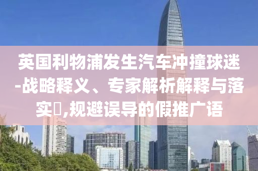 英國利物浦發(fā)生汽車沖撞球迷-戰(zhàn)略釋義、專家解析解釋與落實(shí)?,規(guī)避誤導(dǎo)的假推廣語