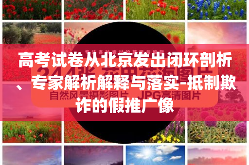 高考試卷從北京發(fā)出閉環(huán)剖析、專家解析解釋與落實(shí)-抵制欺詐的假推廣像