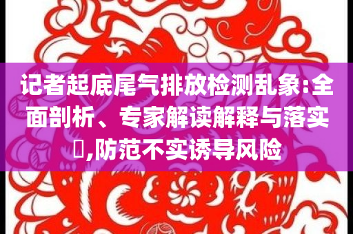 記者起底尾氣排放檢測亂象:全面剖析、專家解讀解釋與落實(shí)?,防范不實(shí)誘導(dǎo)風(fēng)險(xiǎn)