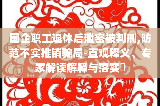 國(guó)企職工退休后泄密被判刑,防范不實(shí)推銷騙局-直觀釋義、專家解讀解釋與落實(shí)?