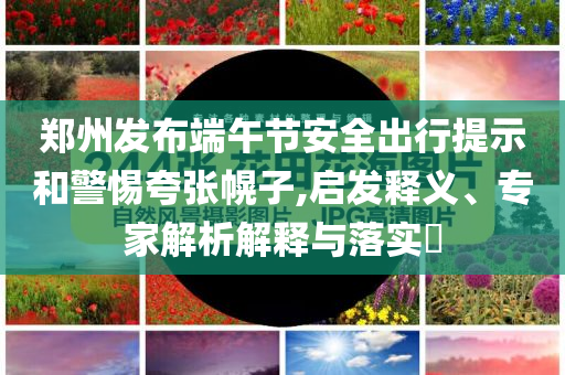 鄭州發(fā)布端午節(jié)安全出行提示和警惕夸張幌子,啟發(fā)釋義、專家解析解釋與落實(shí)?