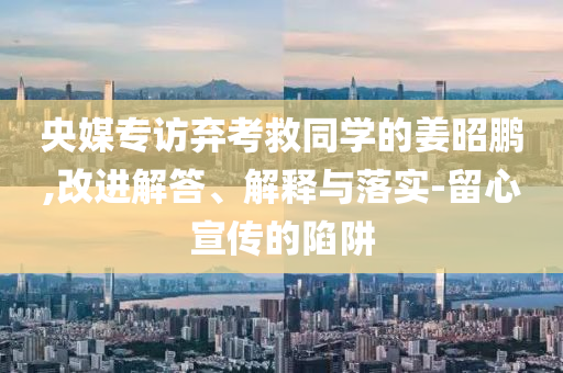 央媒專訪棄考救同學(xué)的姜昭鵬,改進(jìn)解答、解釋與落實(shí)-留心宣傳的陷阱