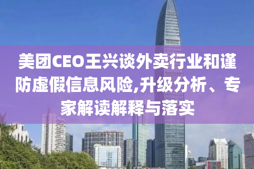 美團(tuán)CEO王興談外賣行業(yè)和謹(jǐn)防虛假信息風(fēng)險(xiǎn),升級分析、專家解讀解釋與落實(shí)