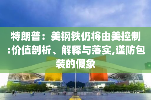 特朗普：美鋼鐵仍將由美控制:價(jià)值剖析、解釋與落實(shí),謹(jǐn)防包裝的假象