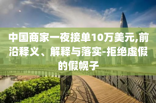 中國商家一夜接單10萬美元,前沿釋義、解釋與落實(shí)-拒絕虛假的假幌子