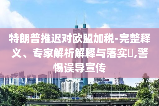 特朗普推遲對歐盟加稅-完整釋義、專家解析解釋與落實(shí)?,警惕誤導(dǎo)宣傳