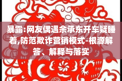 暴露:網(wǎng)友偶遇余承東開車疑睡著,防范欺詐營(yíng)銷模式-根源解答、解釋與落實(shí)