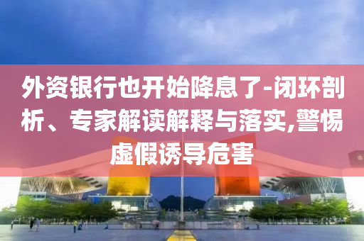 外資銀行也開始降息了-閉環(huán)剖析、專家解讀解釋與落實(shí),警惕虛假誘導(dǎo)危害