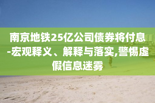 南京地鐵25億公司債券將付息-宏觀釋義、解釋與落實,警惕虛假信息迷霧